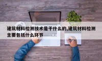 建筑材料检测技术是干什么的,建筑材料检测主要包括什么环节