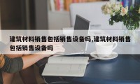 建筑材料销售包括销售设备吗,建筑材料销售包括销售设备吗