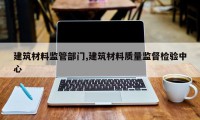 建筑材料监管部门,建筑材料质量监督检验中心