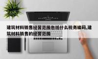 建筑材料销售经营范围包括什么税务编码,建筑材料销售的经营范围