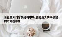 合肥最大的家装建材市场,合肥最大的家装建材市场在哪里