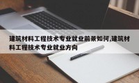 建筑材料工程技术专业就业前景如何,建筑材料工程技术专业就业方向
