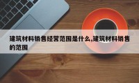 建筑材料销售经营范围是什么,建筑材料销售的范围