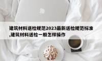 建筑材料送检规范2023最新送检规范标准,建筑材料送检一般怎样操作