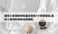建筑工程采购材料最忌讳的3个开票错误,建筑工程材料采购流程细则