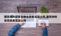 建筑材料经营范围含沥青混凝土吗,建筑材料包括沥青混凝土吗