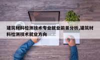 建筑材料检测技术专业就业前景分析,建筑材料检测技术就业方向