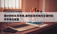 建材材料批发市场,建材批发市场大全建材批发市场在哪里