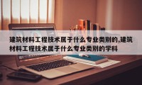 建筑材料工程技术属于什么专业类别的,建筑材料工程技术属于什么专业类别的学科