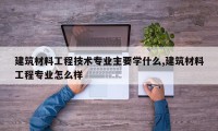 建筑材料工程技术专业主要学什么,建筑材料工程专业怎么样
