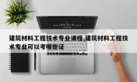建筑材料工程技术专业课程,建筑材料工程技术专业可以考哪些证