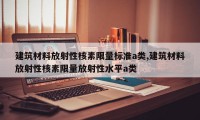 建筑材料放射性核素限量标准a类,建筑材料放射性核素限量放射性水平a类