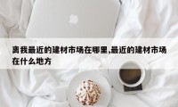 离我最近的建材市场在哪里,最近的建材市场在什么地方
