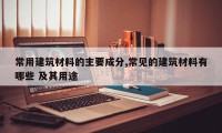 常用建筑材料的主要成分,常见的建筑材料有哪些 及其用途