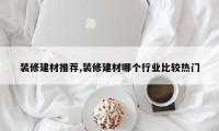 装修建材推荐,装修建材哪个行业比较热门