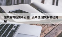 建筑材料检测中心是什么单位,建筑材料检测站