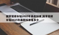 国家装修补贴2025年最新标准,国家装修补贴2025年最新标准是多少