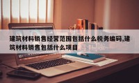 建筑材料销售经营范围包括什么税务编码,建筑材料销售包括什么项目