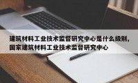 建筑材料工业技术监督研究中心是什么级别,国家建筑材料工业技术监督研究中心