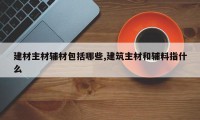 建材主材辅材包括哪些,建筑主材和辅料指什么
