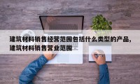 建筑材料销售经营范围包括什么类型的产品,建筑材料销售营业范围