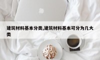 建筑材料基本分类,建筑材料基本可分为几大类