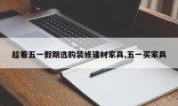 趁着五一假期选购装修建材家具,五一买家具