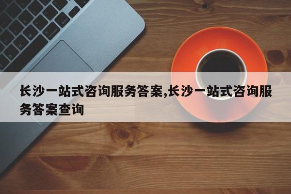长沙一站式咨询服务答案,长沙一站式咨询服务答案查询