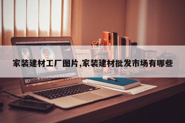 家装建材工厂图片,家装建材批发市场有哪些