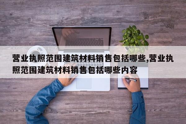 营业执照范围建筑材料销售包括哪些,营业执照范围建筑材料销售包括哪些内容