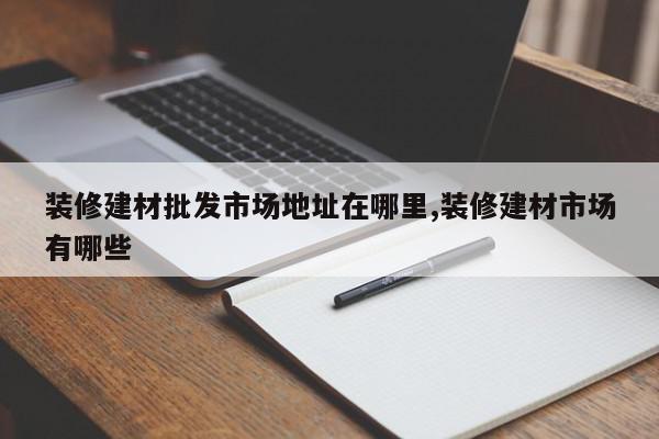 装修建材批发市场地址在哪里,装修建材市场有哪些