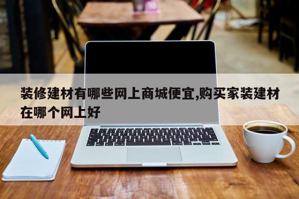 装修建材有哪些网上商城便宜,购买家装建材在哪个网上好