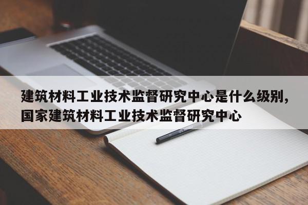 建筑材料工业技术监督研究中心是什么级别,国家建筑材料工业技术监督研究中心