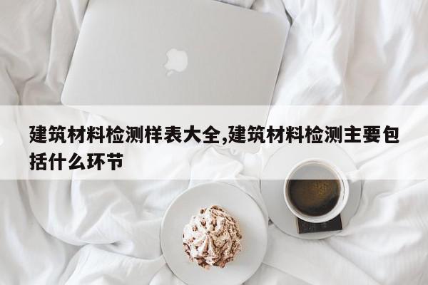 建筑材料检测样表大全,建筑材料检测主要包括什么环节