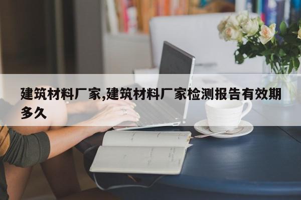 建筑材料厂家,建筑材料厂家检测报告有效期多久
