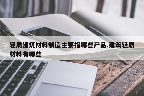 轻质建筑材料制造主要指哪些产品,建筑轻质材料有哪些