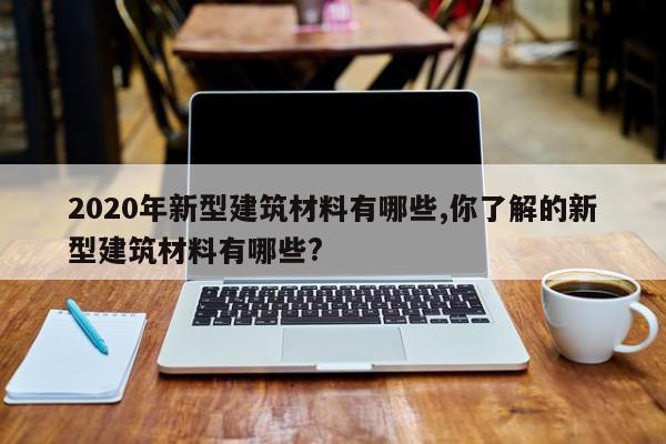 2020年新型建筑材料有哪些,你了解的新型建筑材料有哪些?