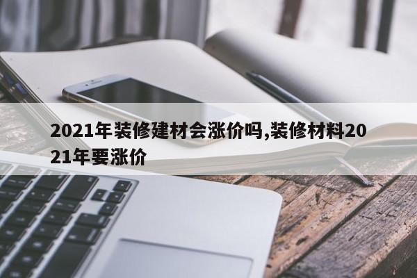 2021年装修建材会涨价吗,装修材料2021年要涨价