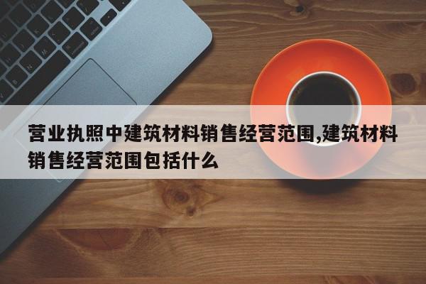 营业执照中建筑材料销售经营范围,建筑材料销售经营范围包括什么