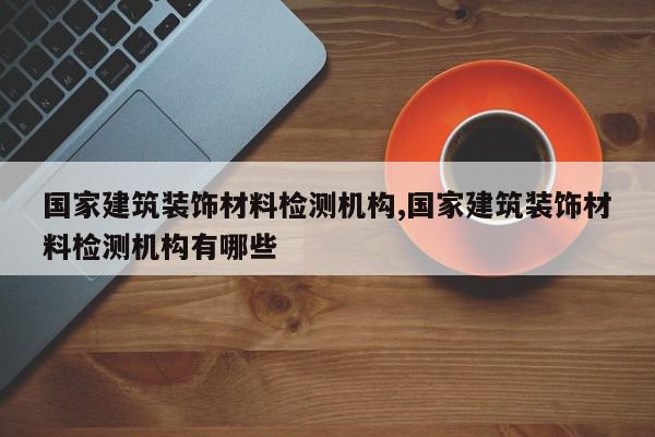 国家建筑装饰材料检测机构,国家建筑装饰材料检测机构有哪些