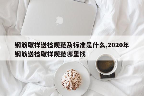 钢筋取样送检规范及标准是什么,2020年钢筋送检取样规范哪里找