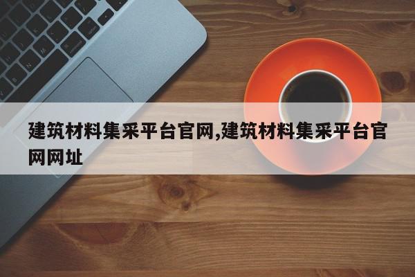建筑材料集采平台官网,建筑材料集采平台官网网址