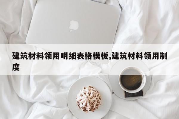 建筑材料领用明细表格模板,建筑材料领用制度