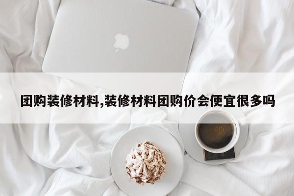 团购装修材料,装修材料团购价会便宜很多吗
