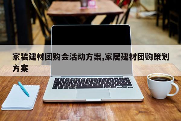 家装建材团购会活动方案,家居建材团购策划方案