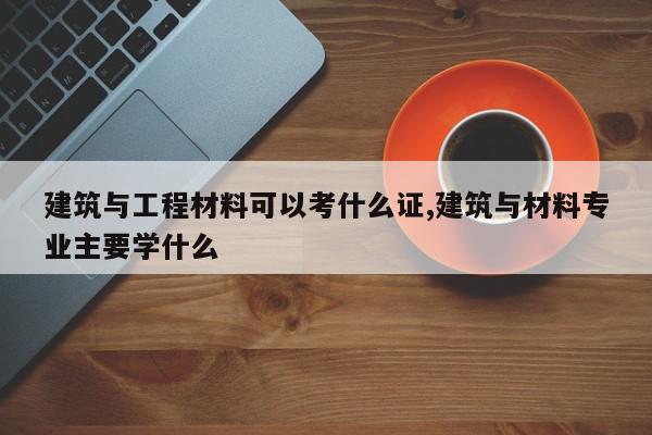 建筑与工程材料可以考什么证,建筑与材料专业主要学什么