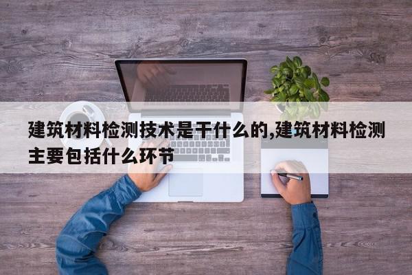 建筑材料检测技术是干什么的,建筑材料检测主要包括什么环节