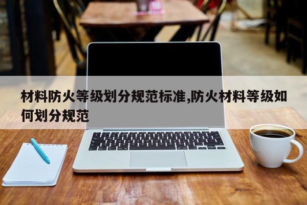 材料防火等级划分规范标准,防火材料等级如何划分规范