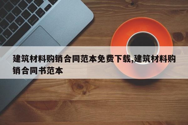 建筑材料购销合同范本免费下载,建筑材料购销合同书范本