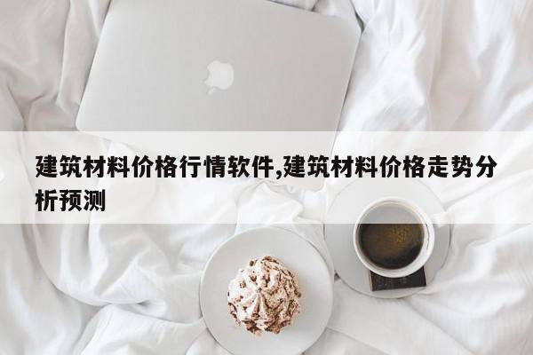 建筑材料价格行情软件,建筑材料价格走势分析预测